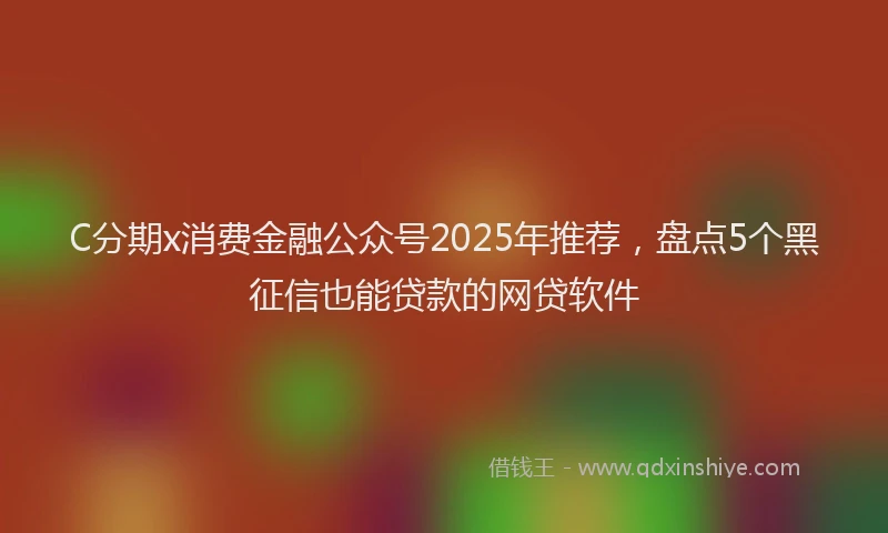 C分期x消费金融公众号2025年推荐，盘点5个黑征信也能贷款的网贷软件