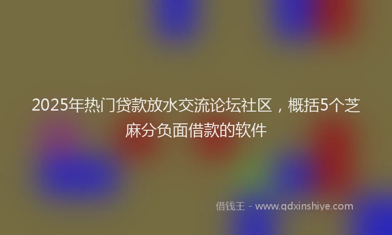 2025年热门贷款放水交流论坛社区，概括5个芝麻分负面借款的软件