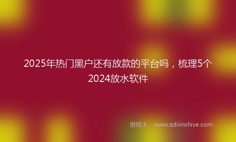 2025年热门黑户还有放款的平台吗，梳理5个2024放水软件