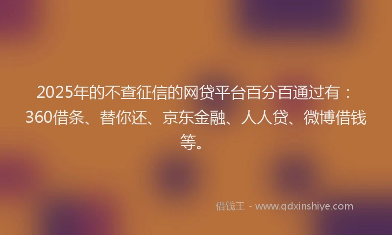 2025年的不查征信的网贷平台百分百通过有：360借条、替你还、京东金融、人人贷、微博借钱等。