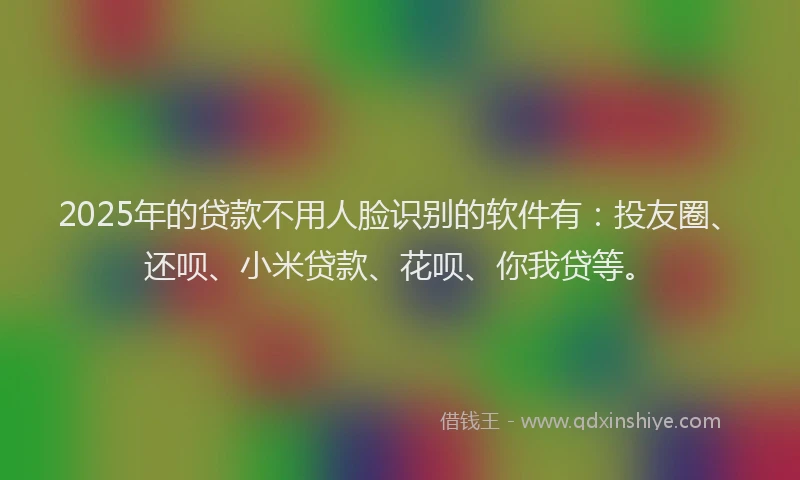 2025年的贷款不用人脸识别的软件有：投友圈、还呗、小米贷款、花呗、你我贷等。