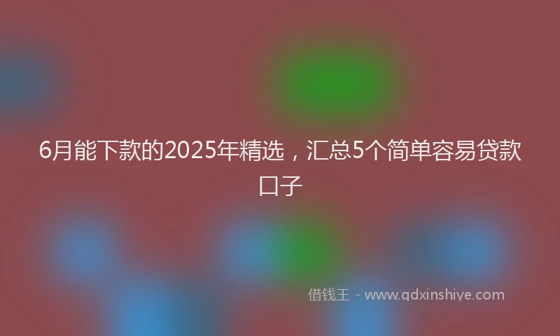 6月能下款的2025年精选，汇总5个简单容易贷款口子