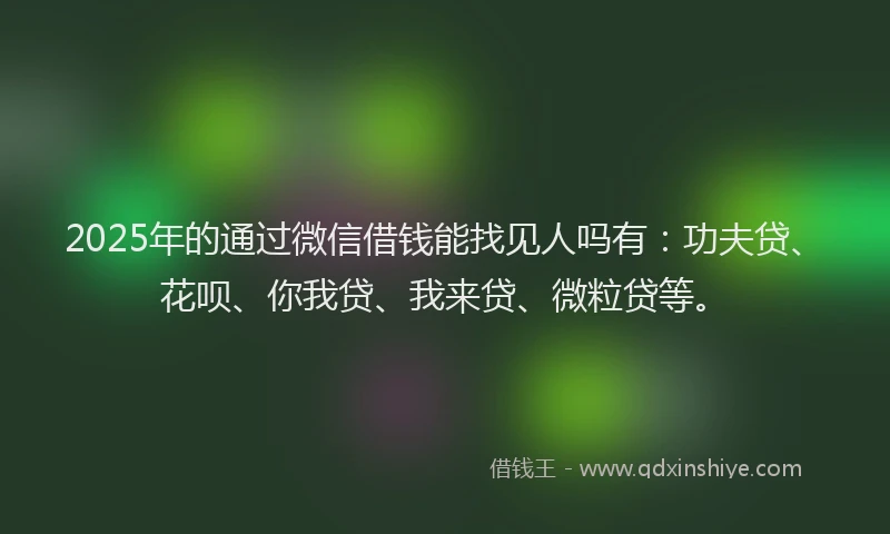 2025年的通过微信借钱能找见人吗有：功夫贷、花呗、你我贷、我来贷、微粒贷等。