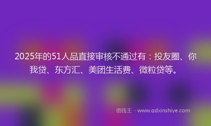 2025年的51人品直接审核不通过有：投友圈、你我贷、东方汇、美团生活费、微粒贷等。