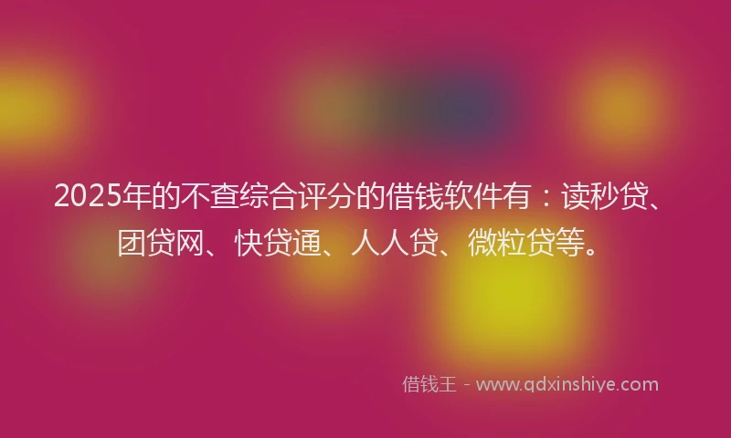 2025年的不查综合评分的借钱软件有：读秒贷、团贷网、快贷通、人人贷、微粒贷等。