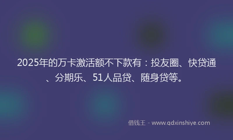2025年的万卡激活额不下款有：投友圈、快贷通、分期乐、51人品贷、随身贷等。
