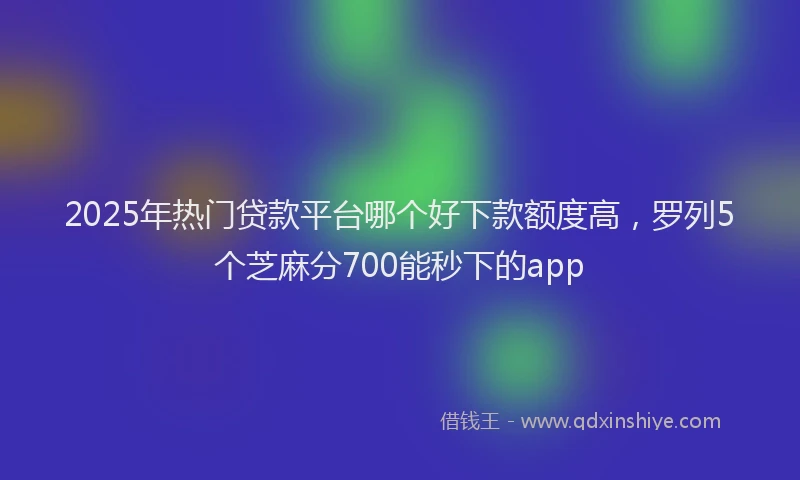 2025年热门贷款平台哪个好下款额度高，罗列5个芝麻分700能秒下的app
