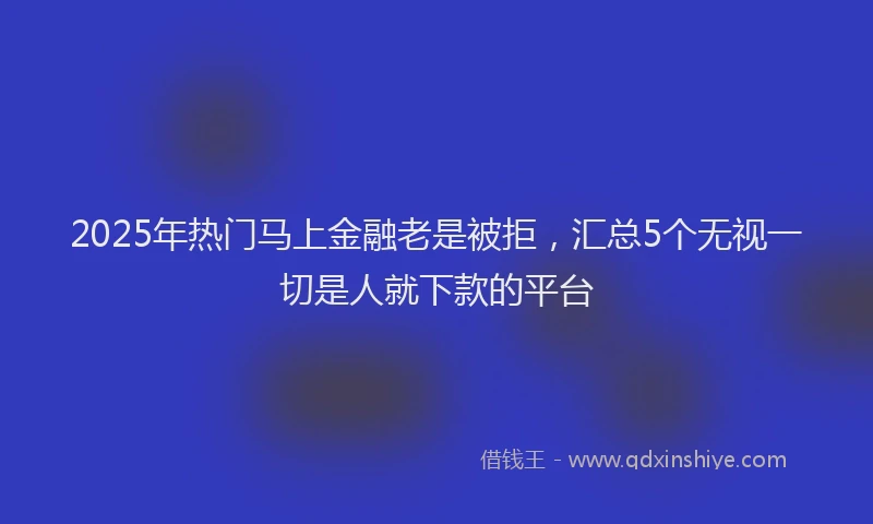2025年热门马上金融老是被拒，汇总5个无视一切是人就下款的平台