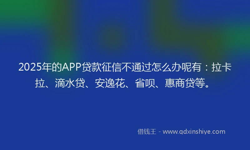 2025年的APP贷款征信不通过怎么办呢有：拉卡拉、滴水贷、安逸花、省呗、惠商贷等。