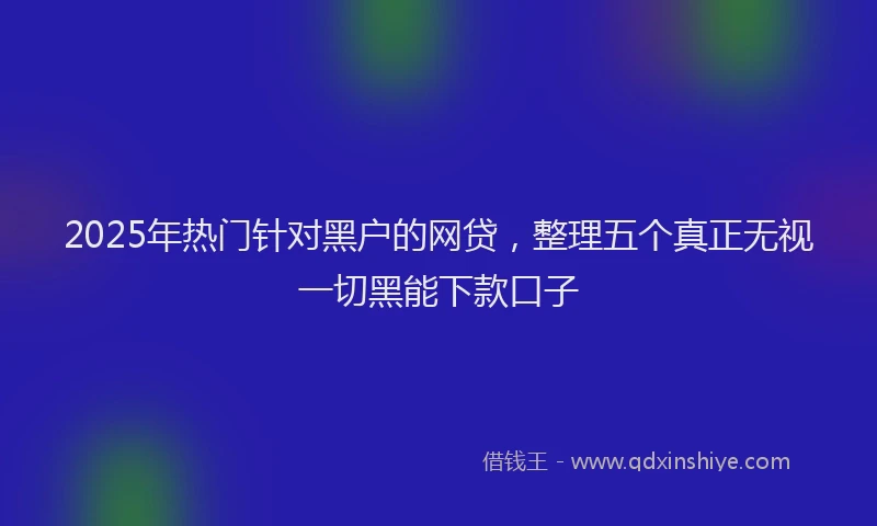 2025年热门针对黑户的网贷，整理五个真正无视一切黑能下款口子