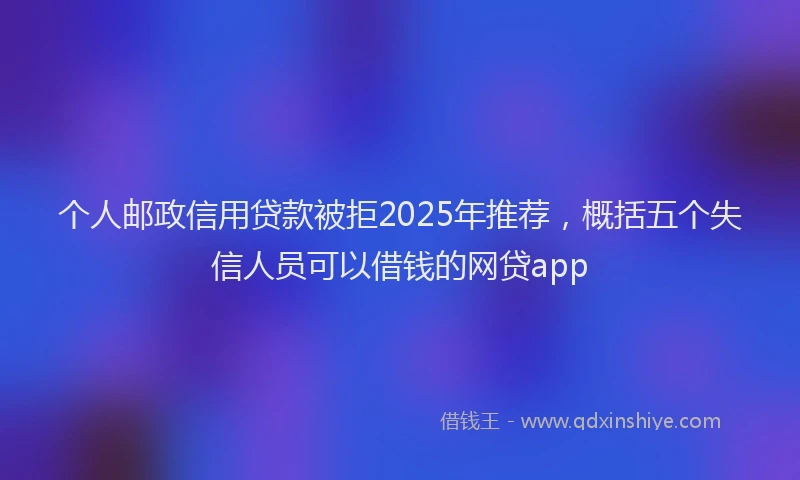 个人邮政信用贷款被拒2025年推荐，概括五个失信人员可以借钱的网贷app