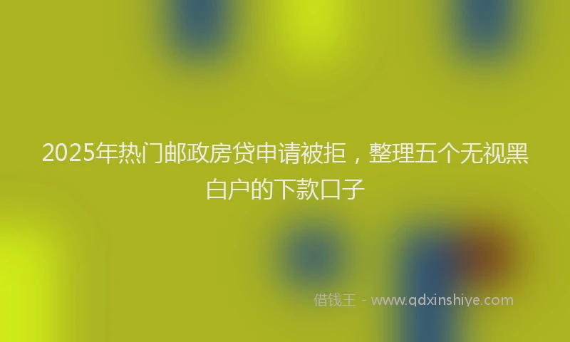 2025年热门邮政房贷申请被拒，整理五个无视黑白户的下款口子