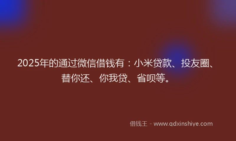 2025年的通过微信借钱有：小米贷款、投友圈、替你还、你我贷、省呗等。