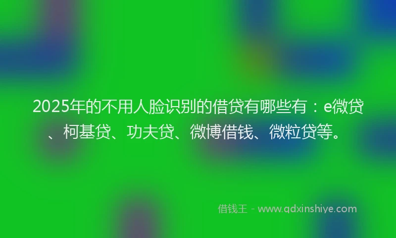 2025年的不用人脸识别的借贷有哪些有：e微贷、柯基贷、功夫贷、微博借钱、微粒贷等。