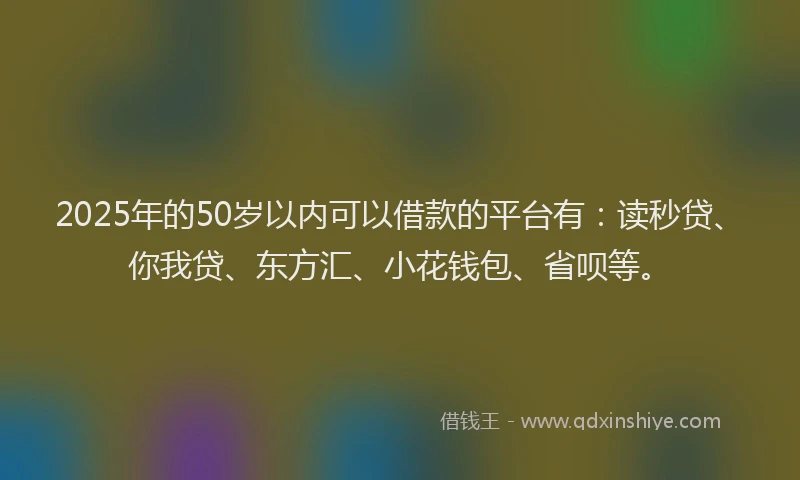 2025年的50岁以内可以借款的平台有：读秒贷、你我贷、东方汇、小花钱包、省呗等。