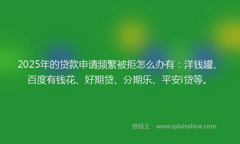 2025年的贷款申请频繁被拒怎么办有：洋钱罐、百度有钱花、好期贷、分期乐、平安i贷等。