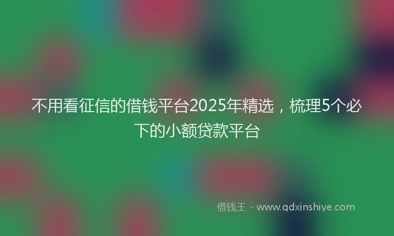 不用看征信的借钱平台2025年精选，梳理5个必下的小额贷款平台