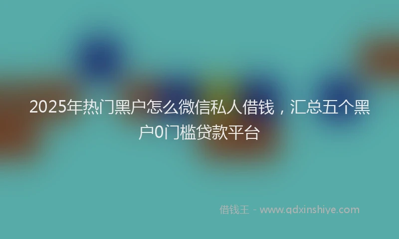 2025年热门黑户怎么微信私人借钱，汇总五个黑户0门槛贷款平台