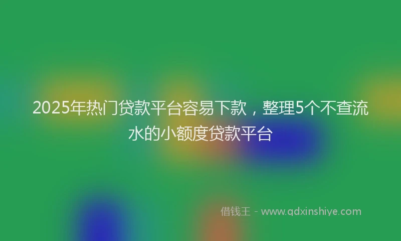 2025年热门贷款平台容易下款，整理5个不查流水的小额度贷款平台