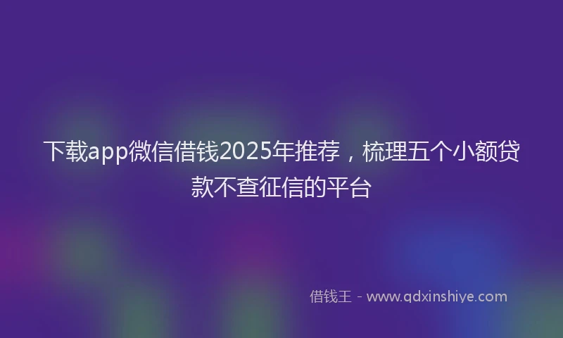 下载app微信借钱2025年推荐，梳理五个小额贷款不查征信的平台