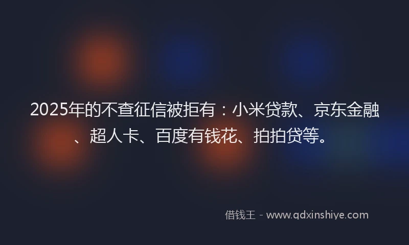 2025年的不查征信被拒有：小米贷款、京东金融、超人卡、百度有钱花、拍拍贷等。