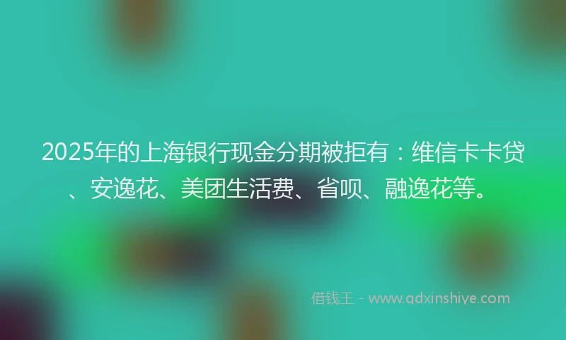 2025年的上海银行现金分期被拒有：维信卡卡贷、安逸花、美团生活费、省呗、融逸花等。