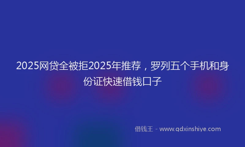 2025网贷全被拒2025年推荐，罗列五个手机和身份证快速借钱口子
