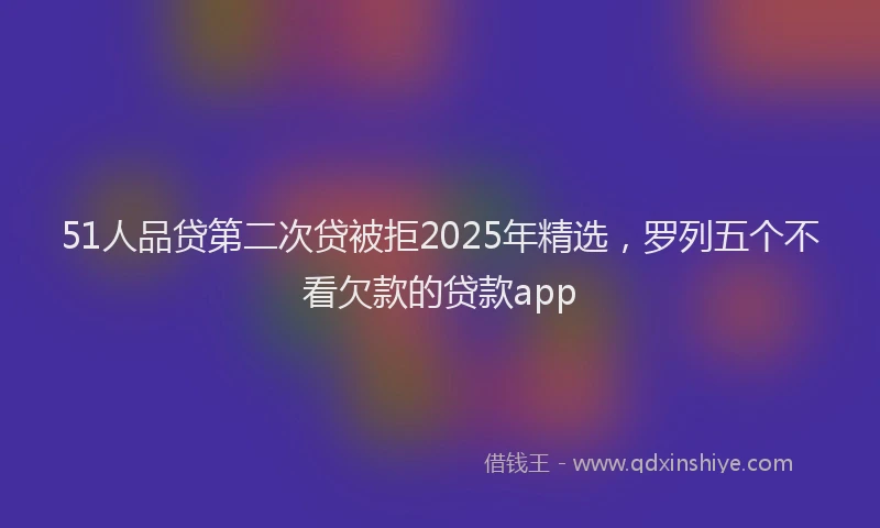 51人品贷第二次贷被拒2025年精选，罗列五个不看欠款的贷款app