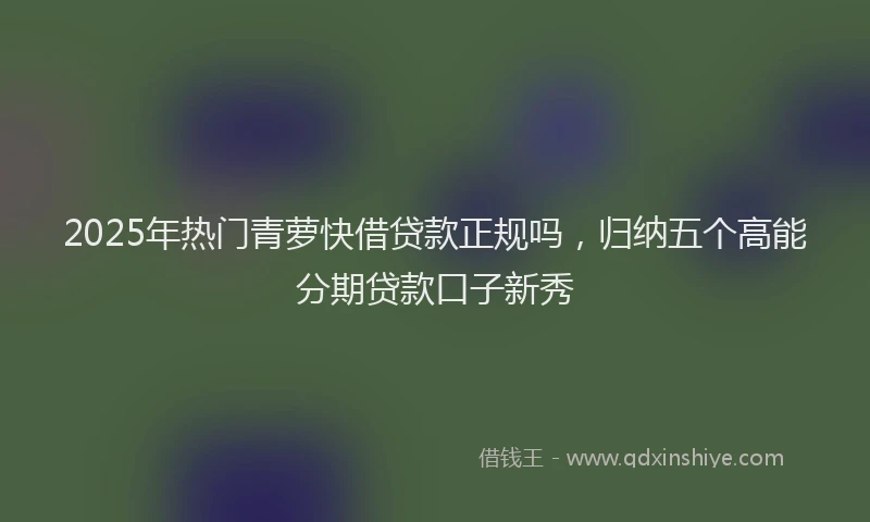 2025年热门青萝快借贷款正规吗，归纳五个高能分期贷款口子新秀