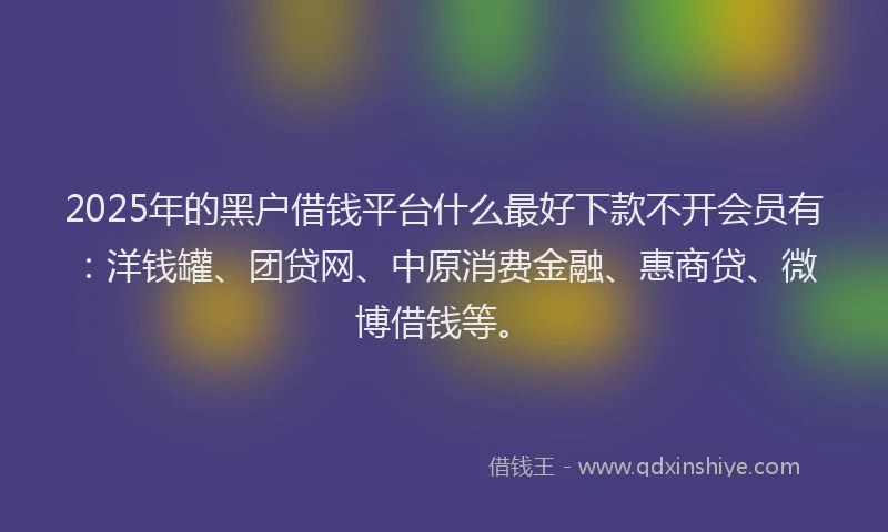 2025年的黑户借钱平台什么最好下款不开会员有：洋钱罐、团贷网、中原消费金融、惠商贷、微博借钱等。