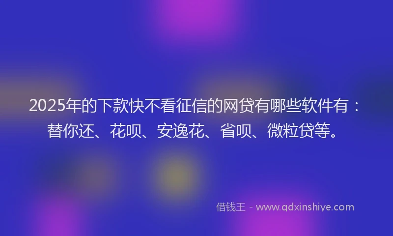 2025年的下款快不看征信的网贷有哪些软件有：替你还、花呗、安逸花、省呗、微粒贷等。