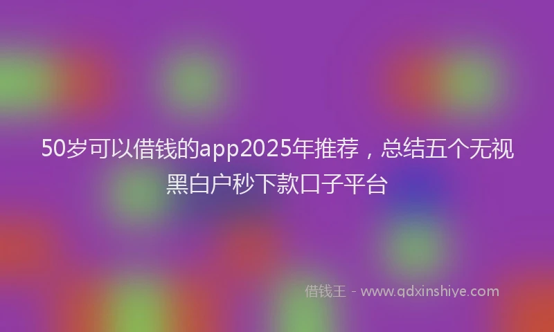 50岁可以借钱的app2025年推荐，总结五个无视黑白户秒下款口子平台