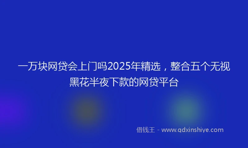 一万块网贷会上门吗2025年精选，整合五个无视黑花半夜下款的网贷平台