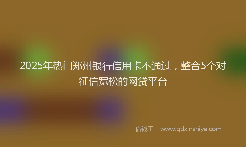 2025年热门郑州银行信用卡不通过，整合5个对征信宽松的网贷平台