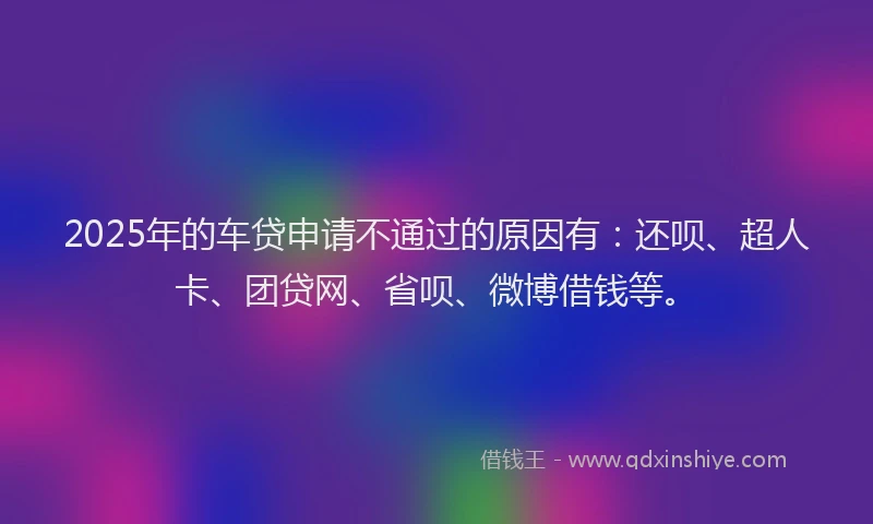 2025年的车贷申请不通过的原因有：还呗、超人卡、团贷网、省呗、微博借钱等。