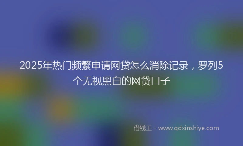 2025年热门频繁申请网贷怎么消除记录，罗列5个无视黑白的网贷口子