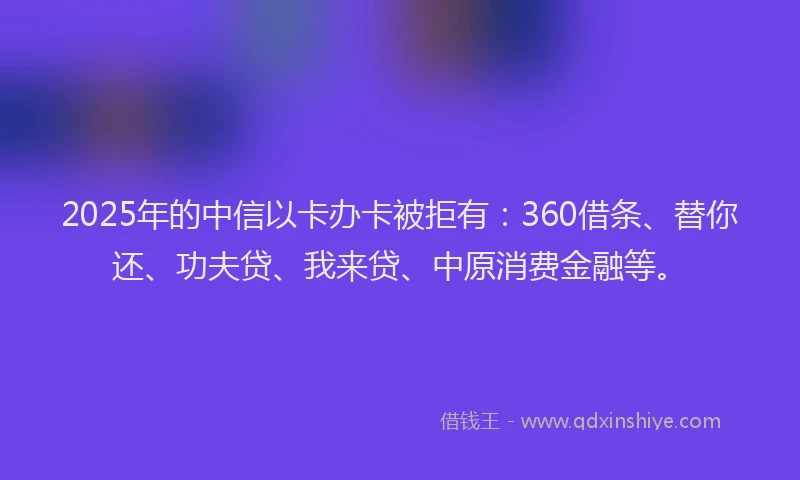 2025年的中信以卡办卡被拒有：360借条、替你还、功夫贷、我来贷、中原消费金融等。