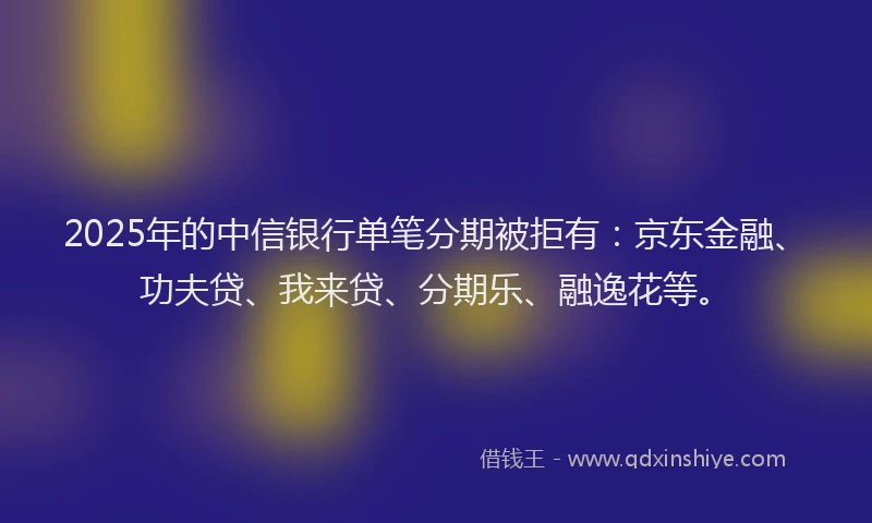 2025年的中信银行单笔分期被拒有：京东金融、功夫贷、我来贷、分期乐、融逸花等。