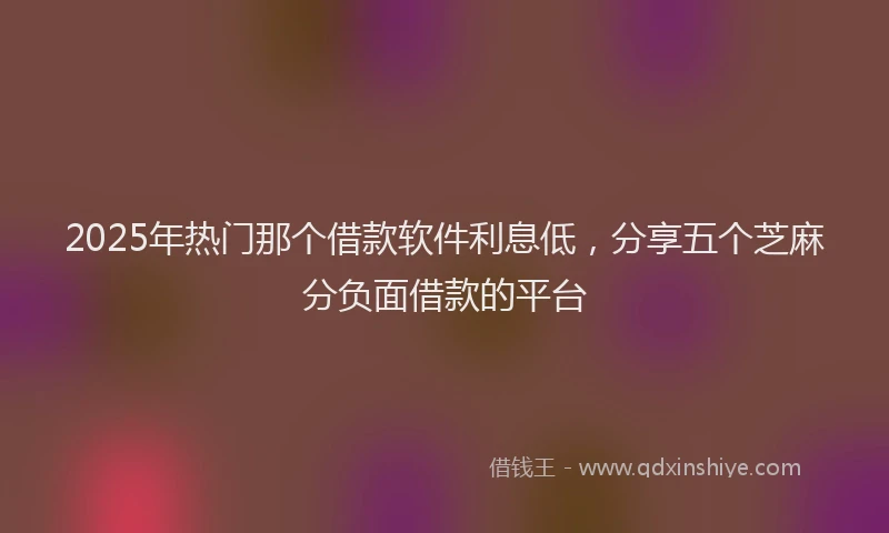 2025年热门那个借款软件利息低，分享五个芝麻分负面借款的平台