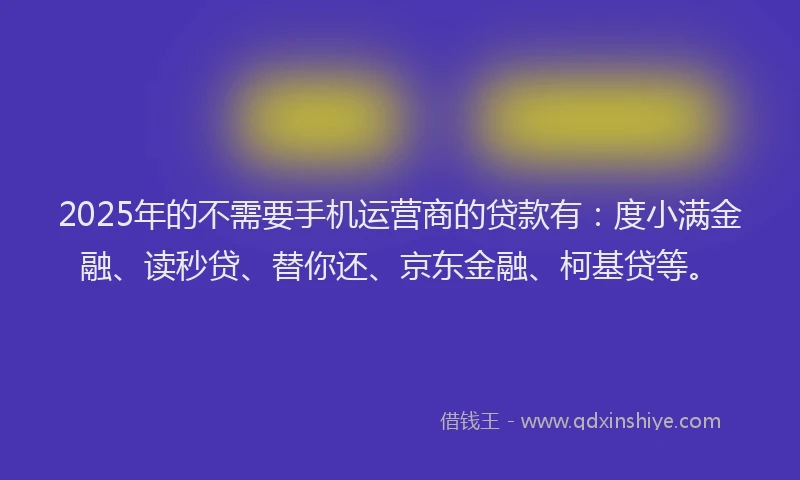 2025年的不需要手机运营商的贷款有：度小满金融、读秒贷、替你还、京东金融、柯基贷等。