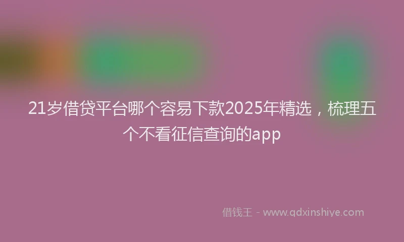 21岁借贷平台哪个容易下款2025年精选，梳理五个不看征信查询的app