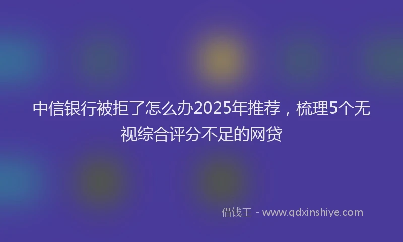 中信银行被拒了怎么办2025年推荐，梳理5个无视综合评分不足的网贷