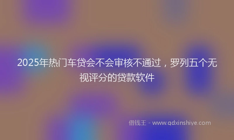 2025年热门车贷会不会审核不通过，罗列五个无视评分的贷款软件