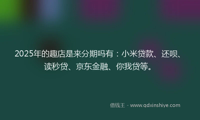 2025年的趣店是来分期吗有：小米贷款、还呗、读秒贷、京东金融、你我贷等。