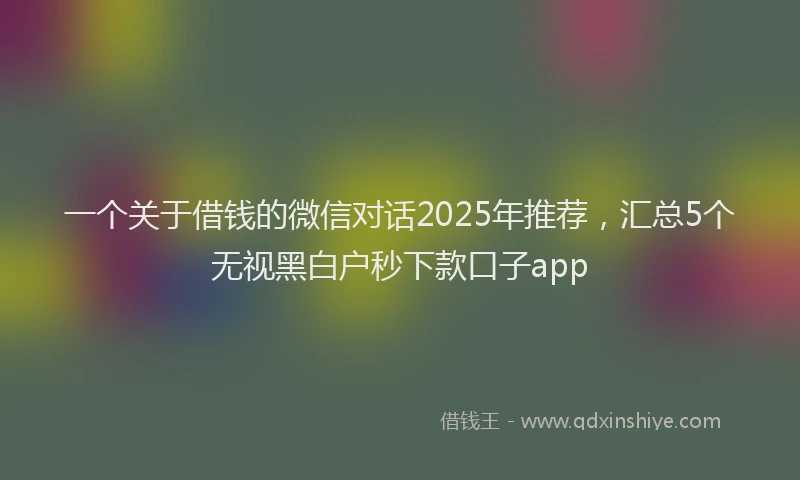 一个关于借钱的微信对话2025年推荐，汇总5个无视黑白户秒下款口子app