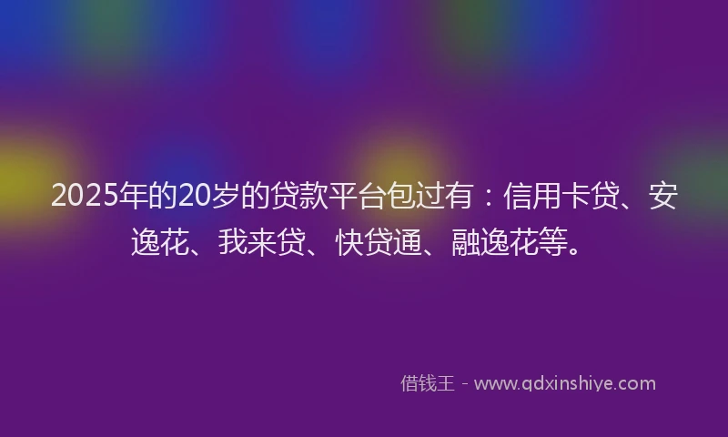 2025年的20岁的贷款平台包过有：信用卡贷、安逸花、我来贷、快贷通、融逸花等。