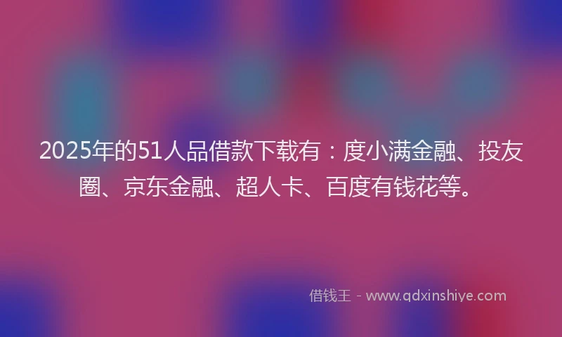 2025年的51人品借款下载有：度小满金融、投友圈、京东金融、超人卡、百度有钱花等。