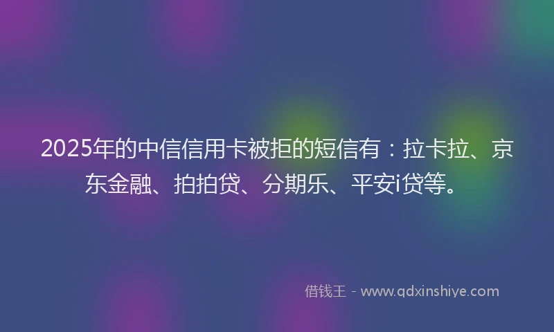 2025年的中信信用卡被拒的短信有：拉卡拉、京东金融、拍拍贷、分期乐、平安i贷等。