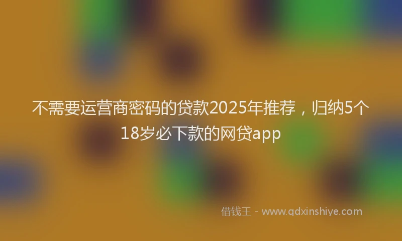 不需要运营商密码的贷款2025年推荐，归纳5个18岁必下款的网贷app