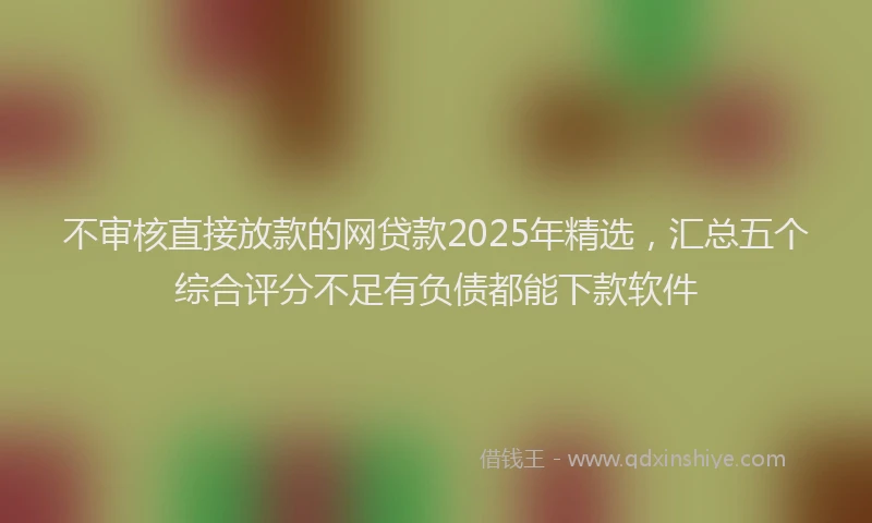 不审核直接放款的网贷款2025年精选，汇总五个综合评分不足有负债都能下款软件